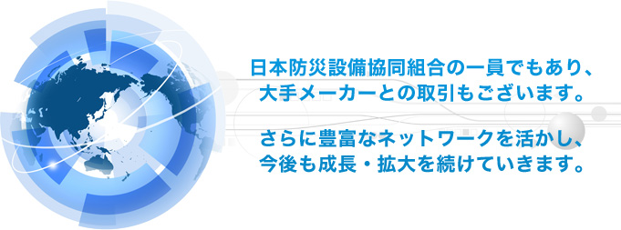 日本防災設備協同組合の一員でもあり、大手メーカーとの取引もございます。さらに豊富なネットワークを活かし、今後も成長・拡大を続けていきます。